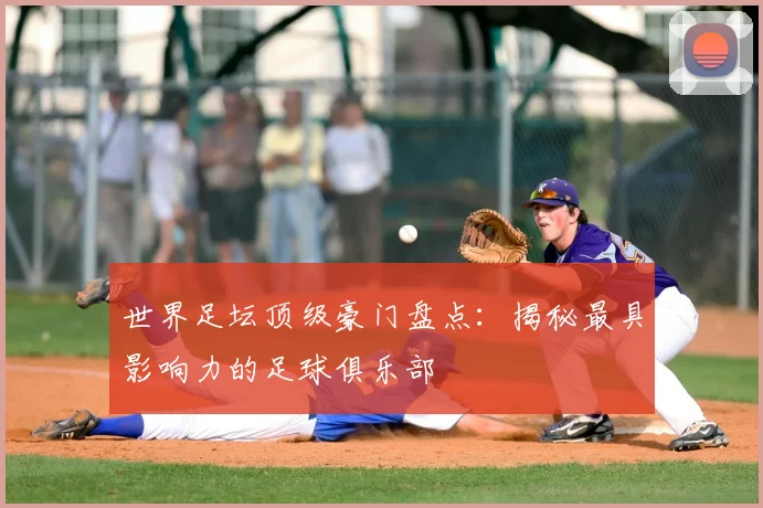 世界足坛顶级豪门盘点：揭秘最具影响力的足球俱乐部