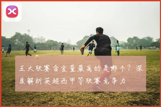 五大联赛含金量最高的是哪个？深度解析英超西甲等联赛竞争力