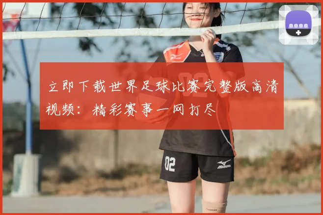 立即下载世界足球比赛完整版高清视频：精彩赛事一网打尽